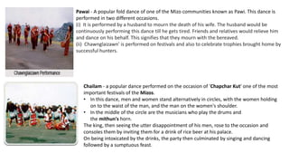 Pawai - A popular fold dance of one of the Mizo communities known as Pawi. This dance is
performed in two different occasions.
(i) It is performed by a husband to mourn the death of his wife. The husband would be
continuously performing this dance till he gets tired. Friends and relatives would relieve him
and dance on his behalf. This signifies that they mourn with the bereaved.
(ii) Chawnglaizawn' is performed on festivals and also to celebrate trophies brought home by
successful hunters.
Chailam - a popular dance performed on the occasion of 'Chapchar Kut' one of the most
important festivals of the Mizos.
• In this dance, men and women stand alternatively in circles, with the women holding
on to the waist of the man, and the man on the women's shoulder.
• In the middle of the circle are the musicians who play the drums and
the mithun's horn.
The king, then seeing the utter disappointment of his men, rose to the occasion and
consoles them by inviting them for a drink of rice beer at his palace.
On being intoxicated by the drinks, the party then culminated by singing and dancing
followed by a sumptuous feast.
 