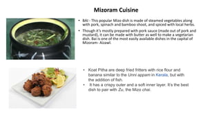 • BAI - This popular Mizo dish is made of steamed vegetables along
with pork, spinach and bamboo shoot, and spiced with local herbs.
• Though it’s mostly prepared with pork sauce (made out of pork and
mustard), it can be made with butter as well to make a vegetarian
dish. Bai is one of the most easily available dishes in the capital of
Mizoram- Aizawl.
• Koat Pitha are deep fried fritters with rice flour and
banana similar to the Unni appam in Kerala, but with
the addition of fish.
• It has a crispy outer and a soft inner layer. It’s the best
dish to pair with Zu, the Mizo chai.
Mizoram Cuisine
 