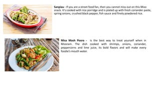 Sanpiau - If you are a street food fan, then you cannot miss out on this Mizo
snack. It’s cooked with rice porridge and is plated up with fresh coriander paste,
spring onions, crushed black pepper, fish sauce and finely powdered rice.
Misa Mash Poora - is the best way to treat yourself when in
Mizoram. The dish cooked with shrimps, onions, coriander,
peppercorns and lime juice, its bold flavors and will make every
foodie’s mouth water.
 