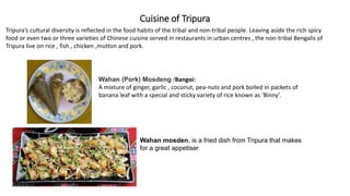 Cuisine of Tripura
Wahan (Pork) Mosdeng /Bangoi:
A mixture of ginger, garlic , coconut, pea-nuts and pork boiled in packets of
banana leaf with a special and sticky variety of rice known as ‘Binny’.
Wahan mosden, is a fried dish from Tripura that makes
for a great appetiser
Tripura’s cultural diversity is reflected in the food habits of the tribal and non-tribal people. Leaving aside the rich spicy
food or even two or three varieties of Chinese cuisine served in restaurants in urban centres , the non-tribal Bengalis of
Tripura live on rice , fish , chicken ,mutton and pork.
 