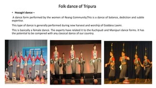 Folk dance of Tripura
• Hozagiri dance –
A dance form performed by the women of Reang Community.This is a dance of balance, dediction and subtle
expertise.
This type of dance is generally performed during new harvest and worship of Goddess Laxmi.
This is basically a female dance. The experts have related it to the Kuchipudi and Manipuri dance forms. It has
the potential to be compered with any classical dance of our country.
 