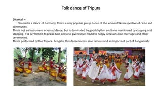 Folk dance of Tripura
Dhamail –
Dhamail is a dance of harmony. This is a very popular group dance of the womenfolk irrespective of caste and
community.
This is not an instrument oriented dance, but is dominated by good rhythm and tune maintained by clapping and
stepping. It is performed to praise God and also give festive mood to happy occasions like marriages and other
ceremonies.
This is performed by the Tripura- Bengalis, this dance form is also famous and an important part of Bangladesh.
 