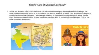 Sikkim-"Land of Mystical Splendour"
• Sikkim is a beautiful state that is located at the backdrop of the mighty Himalayan Mountain Range. The
state contains interesting places in its boundaries like Bhutan (towards its east), Tibet Autonomous Region of
China (towards its north and east), West Bengal (towards its south) and Nepal (towards its west). Teesta
River is the main river of Sikkim, it flows into the state along with its main tributary of Rangeet. 33% of the
state is covered with forests.
 