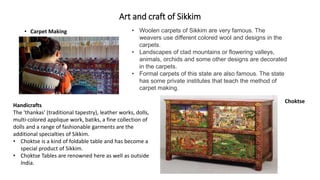 Art and craft of Sikkim
• Carpet Making • Woolen carpets of Sikkim are very famous. The
weavers use different colored wool and designs in the
carpets.
• Landscapes of clad mountains or flowering valleys,
animals, orchids and some other designs are decorated
in the carpets.
• Formal carpets of this state are also famous. The state
has some private institutes that teach the method of
carpet making.
Handicrafts
The 'thankas' (traditional tapestry), leather works, dolls,
multi-colored applique work, batiks, a fine collection of
dolls and a range of fashionable garments are the
additional specialties of Sikkim.
• Choktse is a kind of foldable table and has become a
special product of Sikkim.
• Choktse Tables are renowned here as well as outside
India.
Choktse
 