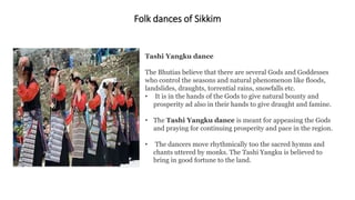 Folk dances of Sikkim
Tashi Yangku dance
The Bhutias believe that there are several Gods and Goddesses
who control the seasons and natural phenomenon like floods,
landslides, draughts, torrential rains, snowfalls etc.
• It is in the hands of the Gods to give natural bounty and
prosperity ad also in their hands to give draught and famine.
• The Tashi Yangku dance is meant for appeasing the Gods
and praying for continuing prosperity and pace in the region.
• The dancers move rhythmically too the sacred hymns and
chants uttered by monks. The Tashi Yangku is believed to
bring in good fortune to the land.
 
