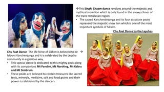 This Singhi Chaam dance revolves around the majestic and
mythical snow lion which is only found in the snowy climes of
the trans Himalayan region.
• The sacred Kanchendezonga and its four associate peaks
represent the majestic snow lion which is one of the most
important symbols of Sikkim.
Chu Faat Dance by the Lepchas
Chu Faat Dance -The life force of Sikkim is believed to be 
Mount Kanchenjunga and it is celebrated by the Lepcha
community in a glorious way.
• This special dance is dedicated to this mighty peak along
with its companions Mt Pandim, Mt Narshing, Mt Kabru
and Mt Simbrum.
• These peaks are believed to contain treasures like sacred
texts, minerals, medicine, salt and food grains and their
power is celebrated by the dancers.
 