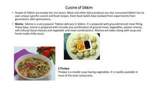 Cuisine of Sikkim
• People of Sikkim are mostly the rice lovers. Meat and other dairy products are also consumed.Sikkim has its
own unique specific cuisine and food recipes. Here food habits have evolved from experiments from
generations after generations.
• Momo : Momo is a very popular Tibetan delicacy in Sikkim. It is prepared with ground/minced meat filling.
These days, momo is prepared with virtually any combination of ground meat, vegetables, paneer cheese,
soft chhurpi (local cheese) and vegetable and meat combinations. Momos are taken along with soup and
home made chilly sauce.
2.Thukpa
Thukpa is a noodle soup having vegetables. It is readily available in
most of the local restaurants.
 