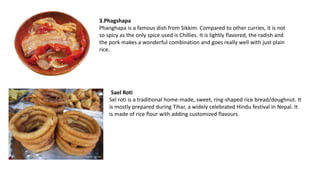 3.Phagshapa
Phanghapa is a famous dish from Sikkim. Compared to other curries, it is not
so spicy as the only spice used is Chillies. It is lightly flavored, the radish and
the pork makes a wonderful combination and goes really well with just plain
rice.
Sael Roti
Sel roti is a traditional home-made, sweet, ring-shaped rice bread/doughnut. It
is mostly prepared during Tihar, a widely celebrated Hindu festival in Nepal. It
is made of rice flour with adding customized flavours.
 