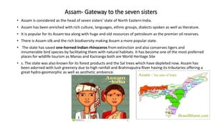 Assam- Gateway to the seven sisters
• Assam is considered as the head of seven sisters' state of North Eastern India.
• Assam has been enriched with rich culture, languages, ethnic groups, dialects spoken as well as literature.
• It is popular for its Assam tea along with huge and old resources of petroleum as the premier oil reserves.
• There is Assam silk and the rich biodiversity making Assam a more popular state.
• The state has saved one-horned Indian rhinoceros from extinction and also conserves tigers and
innumerable bird species by facilitating them with natural habitats. It has become one of the most preferred
places for wildlife tourism as Manas and Kaziranga both are World Heritage Site
• s. The state was also known for its forest products and the Sal trees which have depleted now. Assam has
been adorned with lush greenery due to high rainfall and Brahmaputra River having its tributaries offering a
great hydro-geomorphic as well as aesthetic ambience.
 