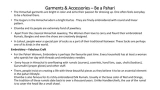 Garments & Accessories – Be a Pahari
• The Himachali garments are bright in color and echo their passion for dressing up. One often feels everyday
to be a festival there.
• The Gujjars in the Himachal adorn a bright Kurtas . They are finely embroidered with round and linear
pattern.
• Chamba and its people are extremely fond of jewellery.
• Apart from the classical Himachali Jewelery, The Women their love to carry and flaunt their embroidered
Rumals, Bangles and even the shoes are creatively designed.
• In Lahaul, people wear a special pair of socks as a part of their traditional footwear. These Socks are perhaps
one of its kinds in the world.
Embroidery – Fabulous Craft
• For the Pahari Women, Embroidery is perhaps the favourite past time. Every household has at least a woman
who spends her day with threads and embroidery needles
• Every house in Himachal is overflowing with rumals (scarves), coverlets, hand fans, caps, cholis (bodices),
Gurumukhi (prayer gloves) and other stuff.
• There, people insist on creating a life with these beautiful pieces as they believe it to be an essential element
in the pahari lifestyle.
Chamba is also famous for its richly embroidered Silk Rumals. Usually in the base color of Red and Orange,
The tradition of these rumals date back to over a thousand years. Unlike Handkerchiefs, the use of the rumal
is to cover the head like a small shawl.
 