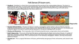 Folk Dances Of Assam cont..
• Deodhani - Deodhani is a dance form associated with the worship of the snake goddess Manasa. This dance is
performed by a girl who, in a trance-like inspired state, goes on dancing to the beats of the Ciphung (flute) and the
Kham (drum). At one stage of the dance, she even takes a sword and a shield performing a virile war dance,
honoring various gods and goddesses, like Shiva, Lakshmi etc.
• Barpeta’s Bhortal Nritya - This form of dance is mainly a propagation of the Sankari culture of Assam and was
originally developed by the well known Satriya artist, Narahari Burha Bhakat. During the festivals in the Barpeta and
Guwahati regions, this dance is performed by a group of 6-10 dancers equipped with cyrnbols.
• Dhuliya and Bhawariya - This is basically a form of theatrical performance, using masks, drums and cymbals.
• Bodo’s Bagurumba - This is one of the best folk dances performed by the Bodo community of Assam. A number of
Bodo girls, dressed in colorful apparels, dance to the tune of the tribe’s traditional musical instruments, with slow
steps and outstretched hands. This is commonly seen in the Kokrajhar, Bongaigaon, Nalbari, Darrang and Sonitpur
districts of Assam.
• Khamba Lim - This is a typical folk dance of Assam, performed by two groups of men and women, who stand in two
rows.
Bodo’s Bagurumba
 