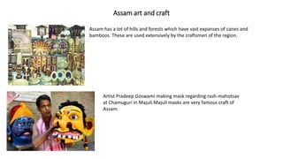 Assam art and craft
Assam has a lot of hills and forests which have vast expanses of canes and
bamboos. These are used extensively by the craftsmen of the region.
Artist Pradeep Goswami making mask regarding rash-mahotsav
at Chamuguri in Majuli.Majuli masks are very famous craft of
Assam.
 