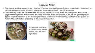 Cuisine of Assam
• The cuisine is characterized by very little use of spices, little cooking over fire and strong flavors due mainly to
the use of endemic exotic fruits and vegetables that are either fresh, dried or fermented.
• Fish is widely used, and birds like duck, squab etc. are very popular, which are often paired with a main
vegetable or ingredient. Preparations are rarely elaborate mash; the practice of Bhuna, the gentle frying of
spices before the addition of the main ingredients so common in Indian cooking, is absent in the cuisine of
Assam.The preferred oil for cooking is the pungent mustard oil.
traditional meal khar,
is a ethnic class dishes
named after the main
ingredient.
 