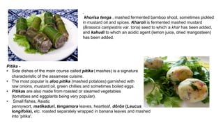.
khorisa tenga , mashed fermented bamboo shoot, sometimes pickled
in mustard oil and spices. Kharoli is fermented mashed mustard
(Brassica campestris var. toria) seed to which a khar has been added,
and kahudi to which an acidic agent (lemon juice, dried mangosteen)
has been added.
Pitika -
• Side dishes of the main course called pitika(mashes) is a signature
characteristic of the assamese cuisine.
• The most popular is aloo pitika (mashed potatoes) garnished with
raw onions, mustard oil, green chillies and sometimes boiled eggs.
• Pitikas are also made from roasted or steamed vegetables
(tomatoes and eggplants being very popular).
• Small fishes, Asiatic
pennywort, matikaduri, tengamora leaves, heartleaf, dôrôn (Leucus
longifolia), etc. roasted separately wrapped in banana leaves and mashed
into 'pitika'.
 