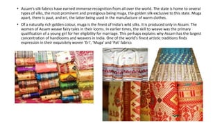 • Assam’s silk fabrics have earned immense recognition from all over the world. The state is home to several
types of silks, the most prominent and prestigious being muga, the golden silk exclusive to this state. Muga
apart, there is paat, and eri, the latter being used in the manufacture of warm clothes.
• Of a naturally rich golden colour, muga is the finest of India's wild silks. It is produced only in Assam. The
women of Assam weave fairy tales in their looms. In earlier times, the skill to weave was the primary
qualification of a young girl for her eligibility for marriage. This perhaps explains why Assam has the largest
concentration of handlooms and weavers in India. One of the world's finest artistic traditions finds
expression in their exquisitely woven 'Eri', 'Muga' and 'Pat' fabrics
 