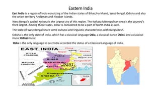 Eastern India
East India is a region of India consisting of the Indian states of Bihar,Jharkhand, West Bengal, Odisha and also
the union territory Andaman and Nicobar Islands.
West Bengal's capital Kolkata is the largest city of this region. The Kolkata Metropolitan Area is the country's
third largest. Among these states, Bihar is considered to be a part of North India as well.
The state of West Bengal share some cultural and linguistic characteristics with Bangladesh.
Odisha is the only state of India, which has a classical language Odia, a classical dance Odissi and a classical
music Odissi music.
Odia is the only language in east India accorded the status of a Classical Language of India.
 
