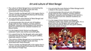 Art and culture of West Bengal
• The culture of West Bengal too is enriched by the
festivals and also multiple rituals and rites
associated with these festivals.
• There is hardly any Bengali left in the region that is
not awe-struck and gets enthralled by the festivity
and vivacity of Durga Puja.
• It is not only the main festival of West Bengal and
it is feted in the autumn season.
• It commemorates the annual visit of Goddess
Durga with her four children, namely Lakshmi,
Saraswati, Ganesha and Kartikaya to her parent`s
home on earth from her celestial residence on
Mount Kailas.
• It is the largest Hindu festival and Bengalis
celebrate it with new clothes and other gifts.
• It is a grand time for the Bengalis who wear gaily
coloured new dresses and are also given edibles,
especially sweets, to feed.
• The culture of West Bengal too is enriched by the
festivals and also multiple rituals and rites
associated with these festivals.
• There is hardly any Bengali left in the region that is
not awe-struck and gets enthralled by the festivity
and vivacity of Durga Puja.
• It is not only the main festival of West Bengal and it
is feted in the autumn season.
• It commemorates the annual visit of Goddess
Durga with her four children, namely Lakshmi,
Saraswati, Ganesha and Kartikaya to her parent`s
home on earth from her celestial residence on
Mount Kailas.
• It is the largest Hindu festival and Bengalis
celebrate it with new clothes and other gifts. It is a
grand time for the Bengalis who wear gaily
coloured new dresses and are also given edibles,
especially sweets, to feed.
 