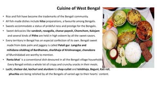 Cuisine of West Bengal
• Rice and fish have become the trademarks of the Bengali community.
• All fish-made dishes include hilsa preparations, a favourite among Bengalis.
• Sweets accommodate a status of prideful ness and prestige for the Bengalis.
• Sweet delicacies like sandesh, rosogolla, chanar payesh, Chomchom, Kalojam
and several kinds of Pithe are held in high esteem by all the sweet-savors.
• Every territory in Bengal has an especial confection of its own. Bengali sweet
made from date palm and jaggary is called Patali gur. Langcha and
mihidana-sitabhog of Bardhaman, sharbhaja of Krishnanagar, chanabora
of Murshidabad are worthy to mention.
• `Panta bhat` is a conventional dish devoured in all the Bengali village households.
Every Bengali enlists a whole lot of crispy and crunchy snacks in their meals.
• Luchi, cholaar dal, kochuri and alurdom to chop-cutlet and telebhaja, Beguni, Kati roll,
phuchka are being relished by all the Bengalis of varied age to their hearts` content.
 