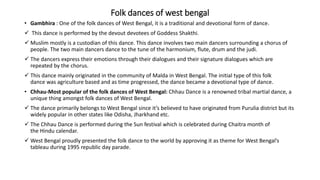 Folk dances of west bengal
• Gambhira : One of the folk dances of West Bengal, it is a traditional and devotional form of dance.
 This dance is performed by the devout devotees of Goddess Shakthi.
 Muslim mostly is a custodian of this dance. This dance involves two main dancers surrounding a chorus of
people. The two main dancers dance to the tune of the harmonium, flute, drum and the judi.
 The dancers express their emotions through their dialogues and their signature dialogues which are
repeated by the chorus.
 This dance mainly originated in the community of Malda in West Bengal. The initial type of this folk
dance was agriculture based and as time progressed, the dance became a devotional type of dance.
• Chhau-Most popular of the folk dances of West Bengal: Chhau Dance is a renowned tribal martial dance, a
unique thing amongst folk dances of West Bengal.
 The dance primarily belongs to West Bengal since it’s believed to have originated from Purulia district but its
widely popular in other states like Odisha, Jharkhand etc.
 The Chhau Dance is performed during the Sun festival which is celebrated during Chaitra month of
the Hindu calendar.
 West Bengal proudly presented the folk dance to the world by approving it as theme for West Bengal’s
tableau during 1995 republic day parade.
 