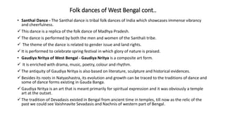 Folk dances of West Bengal cont..
• Santhal Dance - The Santhal dance is tribal folk dances of India which showcases immense vibrancy
and cheerfulness.
 This dance is a replica of the folk dance of Madhya Pradesh.
 The dance is performed by both the men and women of the Santhali tribe.
 The theme of the dance is related to gender issue and land rights.
 It is performed to celebrate spring festival in which glory of nature is praised.
• Gaudiya Nritya of West Bengal - Gaudiya Nritya is a composite art form.
 It is enriched with drama, music, poetry, colour and rhythm.
 The antiquity of Gaudiya Nritya is also based on literature, sculpture and historical evidences.
 Besides its roots in Natyashastra, its evolution and growth can be traced to the traditions of dance and
some of dance forms existing in Gauda Banga.
 Gaudiya Nritya is an art that is meant primarily for spiritual expression and it was obviously a temple
art at the outset.
 The tradition of Devadasis existed in Bengal from ancient time in temples, till now as the relic of the
past we could see Vaishnavite Sevadasis and Nachnis of western part of Bengal.
 