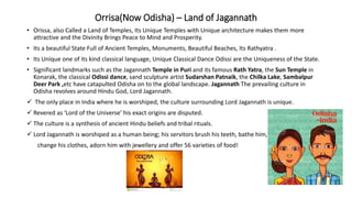 Orrisa(Now Odisha) – Land of Jagannath
• Orissa, also Called a Land of Temples, Its Unique Temples with Unique architecture makes them more
attractive and the Divinity Brings Peace to Mind and Prosperity.
• Its a beautiful State Full of Ancient Temples, Monuments, Beautiful Beaches, Its Rathyatra .
• Its Unique one of its kind classical language, Unique Classical Dance Odissi are the Uniqueness of the State.
• Significant landmarks such as the Jagannath Temple in Puri and its famous Rath Yatra, the Sun Temple in
Konarak, the classical Odissi dance, sand sculpture artist Sudarshan Patnaik, the Chilka Lake, Sambalpur
Deer Park ,etc have catapulted Odisha on to the global landscape. Jagannath The prevailing culture in
Odisha revolves around Hindu God, Lord Jagannath.
 The only place in India where he is worshiped, the culture surrounding Lord Jagannath is unique.
 Revered as ‘Lord of the Universe’ his exact origins are disputed.
 The culture is a synthesis of ancient Hindu beliefs and tribal rituals.
 Lord Jagannath is worshiped as a human being; his servitors brush his teeth, bathe him,
change his clothes, adorn him with jewellery and offer 56 varieties of food!
 