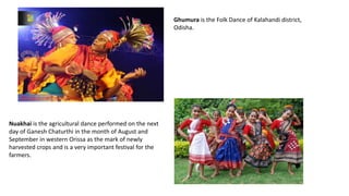 Ghumura is the Folk Dance of Kalahandi district,
Odisha.
Nuakhai is the agricultural dance performed on the next
day of Ganesh Chaturthi in the month of August and
September in western Orissa as the mark of newly
harvested crops and is a very important festival for the
farmers.
 