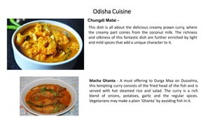 Odisha Cuisine
Chungdi Malai -
This dish is all about the delicious creamy prawn curry, where
the creamy part comes from the coconut milk. The richness
and silkiness of this fantastic dish are further enriched by light
and mild spices that add a unique character to it.
Macha Ghanta - A must offering to Durga Maa on Dussehra,
this tempting curry consists of the fried head of the fish and is
served with hot steamed rice and salad. The curry is a rich
blend of onions, potatoes, garlic and the regular spices.
Vegetarians may make a plain ‘Ghanta’ by avoiding fish in it.
 