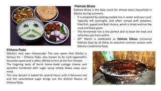 Pakhala Bhata
Pakhala Bhata is the daily lunch for almost every household in
Odisha during summers.
- It is prepared by soaking cooked rice in water and sour curd.
Typically left overnight, and often served with potatoes,
fried fish, papad and Badi choora, which is dried and nut-like
urad and black gram.
- This fermented rice is the perfect dish to beat the heat and
refreshes you from within.
- 20th March is celebrated as Pakhala Dibasa (Universal
Pakhala Day) by all Odias to welcome summer season with
Odisha’s traditional food.
Chhena Poda
Odisha’s very own cheesecake! The one sweet that Odisha is
famous for – Chhena Poda, also known to be Lord Jagannath’s
favourite sweet and is often offered to him at the Puri Temple.
The lingering taste of burnt home-made cottage cheese and
semolina combined with sugar syrup simply blows away your
mind.
This rare dessert is baked for several hours until it becomes red
and the caramelised sugar brings out the distinct flavour of
Chhena Poda.
 