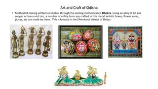 Art and Craft of Odisha
• Method of making artifacts in metals through the casting method called Dhokra. Using an alloy of tin and
copper or brass and zinc, a number of utility items are crafted in this metal. Artistic boxes, flower vases,
plates, etc are made by them. This is famous in the Dhenkanal district of Orissa.
 