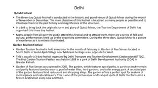 Delhi
Qutub Festival
• The three-day Qutub Festival is conducted in the historic and grand venue of Qutub Minar during the month
of November or December. This main objective of this festival is to attract as many people as possible and to
introduce them to the past history and magnificence of the structure.
• In a bid to bring back the original charm and glory of Qutub Minar, the Tourism Department of Delhi has
organised this three day festival.
• Many people from all over the globe attend this festival and to attract them, there are a series of folk and
cultural performances lined up by the organising committee. During the three days, Qutub Minar is a picture
of excellence as it is entirely illuminated.
Garden Tourism Festival
• Garden Tourism Festival is held every year in the month of February at Garden of Five Senses located in
South Delhi in Saidul Ajaib Village near Mehrauli heritage area, opposite to Saket.
• This is usually a 3-day festival organized by Delhi Transport and Tourism Development Corporation (DTTDC).
The first Garden Tourism Festival was held in 1988 in a park of Delhi Development Authority (DDA) in
Greater Kailash.
• Garden of Five Senses was opened in 2003. The garden, which features spiral paths, is partly on rocky terrain
and partly features bamboo courts, pool of water lilies, herb gardens, and solar energy park. A secluded part
of the garden features food restaurant and shopping alleys. The garden offers a perfect spot for seekers of
mental peace and natural beauty. This is one of the picturesque and tranquil spots of Delhi that turns into a
festive destination every now and then.
 