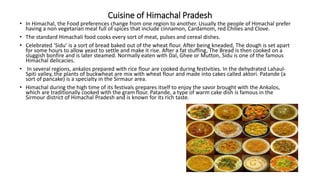 Cuisine of Himachal Pradesh
• In Himachal, the Food preferences change from one region to another. Usually the people of Himachal prefer
having a non vegetarian meal full of spices that include cinnamon, Cardamom, red Chilies and Clove.
• The standard Himachali food cooks every sort of meat, pulses and cereal dishes.
• Celebrated ‘Sidu’ is a sort of bread baked out of the wheat flour. After being kneaded, The dough is set apart
for some hours to allow yeast to settle and make it rise. After a fat stuffing, The Bread is then cooked on a
sluggish bonfire and is later steamed. Normally eaten with Dal, Ghee or Mutton, Sidu is one of the famous
Himachal delicacies.
• In several regions, ankalos prepared with rice flour are cooked during festivities. In the dehydrated Lahaul-
Spiti valley, the plants of buckwheat are mix with wheat flour and made into cakes called aktori. Patande (a
sort of pancake) is a specialty in the Sirmaur area.
• Himachal during the high time of its festivals prepares itself to enjoy the savor brought with the Ankalos,
which are traditionally cooked with the gram flour. Patande, a type of warm cake dish is famous in the
Sirmour district of Himachal Pradesh and is known for its rich taste.
 