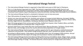 International Mango Festival
• The International Mango Festival is organized in New Delhi every year at Dilli Haat in Pitampura.
• This is a 2-day festival organized since 1987. The festival is organized jointly by Delhi Tourism and
Transportation Development Corporation (DTTDC), National Horticultural Board (NHB), Agricultural and
Processed Food Products Export Development Authority (APEDA), and New Delhi Municipal Council (NDMC).
• The International Mango Festival is scheduled in between June to July every year.
• Over 550 varieties of mango fruit are displayed in the festival.
• Visitors can view and taste the fruit. Varieties and cultivars of mango include Alphonso, Amrapali, Mallika,
Dushehri, Kesar, Sensation, Langra, Tommy Atkins, Malda, Himsagar, Chorasya, Fazia, Dhaman, Dhoon, Balia,
Ruchika, NigarinKheria, NazukBadan, Aishwarya, Bombay Green, Neelam, and more.
• Over 50 mango growers from various parts of India, chiefly from Gujarat, Uttar Pradesh, Bihar, and Delhi,
find a lucrative platform to showcase their “King of Fruits.”
• Eminent chefs from 5-star hotels like Inter-Continental Hotel, Maurya Sheraton, Taj Palace, Qutub Hotel,
Marriot India, and Claridges across the country demonstrate preparation of mango recipes.
• The International Mango Festival provides a golden opportunity for agro industries and food processing
industries to do business. They exhibit mango products like jam, juice, canned fruit, pickles, and more.
• According to official reports, India exports around 40,000 metric tons of mangoes to 80 countries. Annual
revenue generated from the export of mango and its products reaches around $85 million.
• The International Mango Festival also features folk performances and children shows. Magic shows, mango
carving, and other such shows awe visitors. Buyers from across the world make their presence felt with zest
and encourage trading of mango. The festival becomes a kind of party for mango lovers and visitors.
 