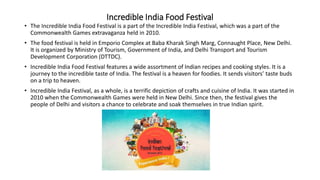 Incredible India Food Festival
• The Incredible India Food Festival is a part of the Incredible India Festival, which was a part of the
Commonwealth Games extravaganza held in 2010.
• The food festival is held in Emporio Complex at Baba Kharak Singh Marg, Connaught Place, New Delhi.
It is organized by Ministry of Tourism, Government of India, and Delhi Transport and Tourism
Development Corporation (DTTDC).
• Incredible India Food Festival features a wide assortment of Indian recipes and cooking styles. It is a
journey to the incredible taste of India. The festival is a heaven for foodies. It sends visitors’ taste buds
on a trip to heaven.
• Incredible India Festival, as a whole, is a terrific depiction of crafts and cuisine of India. It was started in
2010 when the Commonwealth Games were held in New Delhi. Since then, the festival gives the
people of Delhi and visitors a chance to celebrate and soak themselves in true Indian spirit.
 