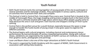 Youth Festival
• Delhi Youth Festival marks the coming together of young people of the city to participate in
several activities and for exchange of ideas. They participate in various sports, cultural and
art activities here to present their skills and compete.
• This festival is held in Central Park, Connaught Place every year. Central Park is located at the
middle of Connaught Place, the huge shopping and business complex built in the heart of the
city. The park is centrally located with huge spaces where busy office people usually come to
relax because the area is lush and green. Even tourists and shoppers visiting CP find it quite
calming.
• Central Park is the perfect venue for a youth festival, especially because the space is large
enough to handle the hustle-bustle of young crowd. It also gives space to organise the
different activities.
• The festival begins with cultural programs, including classical and contemporary dance
performances by learned disciples of various respected personalities. Along with cultural
shows, exhibitions are organised by the students of Delhi’s various art institutes, to showcase
their graphics works, photographs and paintings.
• Laser and Beam show is also one of the major attractions at Delhi’s Youth Festival.
• The event is organized by Sindhi Academy with the support of NDMC, Delhi Government in
association with Sahitya Kala Academy.
 