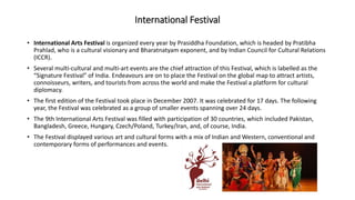 International Festival
• International Arts Festival is organized every year by Prasiddha Foundation, which is headed by Pratibha
Prahlad, who is a cultural visionary and Bharatnatyam exponent, and by Indian Council for Cultural Relations
(ICCR).
• Several multi-cultural and multi-art events are the chief attraction of this Festival, which is labelled as the
“Signature Festival” of India. Endeavours are on to place the Festival on the global map to attract artists,
connoisseurs, writers, and tourists from across the world and make the Festival a platform for cultural
diplomacy.
• The first edition of the Festival took place in December 2007. It was celebrated for 17 days. The following
year, the Festival was celebrated as a group of smaller events spanning over 24 days.
• The 9th International Arts Festival was filled with participation of 30 countries, which included Pakistan,
Bangladesh, Greece, Hungary, Czech/Poland, Turkey/Iran, and, of course, India.
• The Festival displayed various art and cultural forms with a mix of Indian and Western, conventional and
contemporary forms of performances and events.
 