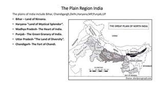 The Plain Region India
The plains of India include Bihar, Chandigargh,Delhi,Haryana,MP,Punjab,UP
• Bihar – Land of Nirvana.
• Haryana-"Land of Mystical Splendor“.
• Madhya Pradesh- The Heart of India.
• Punjab - The Green Granary of India.
• Uttar Pradesh-"The Land of Diversity“.
• Chandigarh- The Fort of Chandi.
 