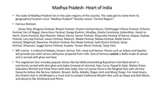 Madhya Pradesh- Heart of India
• The state of Madhya Pradesh lies in the plain regions of the country. The state got its name from its
geographical location since “Madhya Pradesh” literally means “Central Region”.
• Famous festivals
- (Arwa Teej, Bhagoria Festival, Bhojali Festival, Chaitra Festival Dance, Chethiyagiri Vihara Festival, Chherta
Festival, Fair of Nagaji, Gana-Gour Festival, Ganga Dashmi, Ghadlya, Ghaila Ceremony, Gobardhan, Hareli or
Hariri, Jhansi Festival, Kajri Navami, Kaksar Dance, Karam Festival, Khajuraho Festival of Dance, Koqsar, Kujlaya
Festival, Laru Kaj Festival, Lavani Festival, Maanch, Madai Festival, Malwa Festival, Matki Dance
Festival, Meghnad, Navanna, Pandum Festival, Ras-Nawa Festival, Saila Dance Festival, Sanja
Festival, Shivaratri, Sugga Dance Festival, Suwata, Tansen Music Festival, Tejaji Fair).
• MP cuisine is a blend of kebabs, biryani, korma, fish, meat and keema. Places such as Indore and Gwalior
will provide you with various delicacies prepared from milk. One of famous cuisine is Bafla made of wheat
and is served with ghee and daal.
• The vegetarian fare includes popular dishes like Dal Bafla (resembling Rajasthan's Dal Bati) which is
commonly served with desi ghee and ladoo (instead of churma), Kaju Curry, Papad ki Sabji, Mattar Pulao,
Sabudana Khichdi and Palak Poori with Aloo Sabji, then of course there is the Mughlai fare with all-time
favourite dishes like Korma, Haleem, Biryani, Kofta, Kebabs, Rogan Josh and Murg Chaap .For meat lovers,
the Chatori Gali in old Bhopal is a must-visit to sample traditional Muslim fare such as Paaya and Nali Nihari,
and desserts like Shirkhand and Phirni.
 