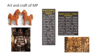 Art and craft of MP
Beads & Feathers
– Accessory of
Adivasis
The ornaments
made in MP are a
little weird in their
appearance as
they are made
especially for the
tribal women and
men. There is
extensive use of
beads, cowries,
cotton threads and
even feathers to
add the effect.
Malwa, Nimar and
Bastar regions
where this art is
carried out in
vigour.
Bamboo & Cane – Tradition
&Technique
Shahdol, Balaghat, Mandla
and Seoni regions of Madhya
Pradesh are main bamboo
producing centers in Madhya
Pradesh. Baskets, hunting
tools and fishing traps from
these are one of their kinds.
Bamboo thickets are used
bountifully and doors of the
houses in Madhya Pradesh
too are made of bamboo.
 