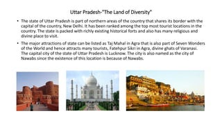 Uttar Pradesh-"The Land of Diversity"
• The state of Uttar Pradesh is part of northern areas of the country that shares its border with the
capital of the country, New Delhi. It has been ranked among the top most tourist locations in the
country. The state is packed with richly existing historical forts and also has many religious and
divine place to visit.
• The major attractions of state can be listed as Taj Mahal in Agra that is also part of Seven Wonders
of the World and hence attracts many tourists, Fatehpur Sikri in Agra, divine ghats of Varanasi.
The capital city of the state of Uttar Pradesh is Lucknow. The city is also named as the city of
Nawabs since the existence of this location is because of Nawabs.
 