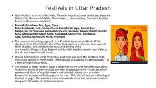 Festivals in Uttar Pradesh
• Uttar Pradesh is a land of festivals. The most important ones celebrated here are
Diwali, Eid, Mahakumbh Mela, Mahashivratri, Janmashtami, Dussehra, Buddha
Purnima, Hanuman Jayanti etc.
• Festival (Bateshwar Fair, Agra, Deva
Mela,Barabanki, Holi, Janmashtami, Kailash Fair, Agra, Kampil Fair,
Kampil, Kartik Poornima and Lolark Shasthi, Varanasi, Karwa Chauth, Kumbh
Mela, MahaKumbh, Magh Mela, Allahabad, Muharram, Rambarat,
Agra, Ramlila, Ramnavmi Mela, Ayodhya)
• The common state-languages of Uttar Pradesh are standard Hindi. While
standard Hindi (Khari boli) is the official language, several important regional
Hindi 'dialects' are spoken in the state and among these
are: Awadhi, Bhojpuri, Braj, Bagheli and Bundeli, besides several local dialects
that do not have a formal name.
• Urdu is prominent in Uttar Pradesh as Lucknow was once the centre of Indo-
Persianate culture in north India. The language of Lucknow ("Lakhnavi Urdu") is
a form of high literary Urdu.
• The people of Uttar Pradesh wear a variety of native- and Western-style dress.
Traditional styles of dress include colourful draped garments – such as sari for
women and dhoti or lungi for men – and tailored clothes such as salwar
kameez for women and kurta-pyjama for men. Men also often sport a head-gear
like topi or pagri. Sherwani is a more formal male dress and is frequently worn
along with chooridar on festive occasions.
 