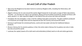 Art and Craft of Uttar Pradesh
• Agra since the Mughal era has been home to numerous Mughal crafts, including the Pietra Dura, still
practised today.
• Aligarh is famous for its Lock around the world; Aligarh boasts for its Zari work, (a type of fabric decoration),
'Jhumka' – an intricate ear-rings or ear-pendants, Manja and Surma (Kohl (cosmetics)), despite all these craft
work, painter S. A. Jafar represent Aligarh in the field of fine arts across the India and abroad.
• Firozabad, the city of bangles, is also a hub for crafting many glass accessories. The glass artefacts produced
in its factories are of high value and are exported all over the country and around the world.
• Kannauj is well known for oriental perfumes, scents and rose water and also for traditional tobacco
products.
• Khurja is famous for its ceramics pottery; in fact, the entire state is famous for its pottery not only in India
but also around the world.
• Lucknow, the capital, boasts of its cloth work and embroidery (chikan) work on silk and cotton garments.
 