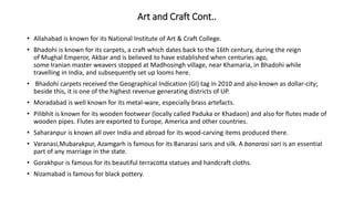 Art and Craft Cont..
• Allahabad is known for its National Institute of Art & Craft College.
• Bhadohi is known for its carpets, a craft which dates back to the 16th century, during the reign
of Mughal Emperor, Akbar and is believed to have established when centuries ago,
some Iranian master weavers stopped at Madhosingh village, near Khamaria, in Bhadohi while
travelling in India, and subsequently set up looms here.
• Bhadohi carpets received the Geographical Indication (GI) tag in 2010 and also known as dollar-city;
beside this, it is one of the highest revenue generating districts of UP.
• Moradabad is well known for its metal-ware, especially brass artefacts.
• Pilibhit is known for its wooden footwear (locally called Paduka or Khadaon) and also for flutes made of
wooden pipes. Flutes are exported to Europe, America and other countries.
• Saharanpur is known all over India and abroad for its wood-carving items produced there.
• Varanasi,Mubarakpur, Azamgarh is famous for its Banarasi saris and silk. A banarasi sari is an essential
part of any marriage in the state.
• Gorakhpur is famous for its beautiful terracotta statues and handcraft cloths.
• Nizamabad is famous for black pottery.
 