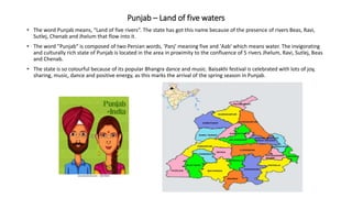 Punjab – Land of five waters
• The word Punjab means, “Land of five rivers”. The state has got this name because of the presence of rivers Beas, Ravi,
Sutlej, Chenab and Jhelum that flow into it.
• The word "Punjab" is composed of two Persian words, 'Panj' meaning five and 'Aab' which means water. The invigorating
and culturally rich state of Punjab is located in the area in proximity to the confluence of 5 rivers Jhelum, Ravi, Sutlej, Beas
and Chenab.
• The state is so colourful because of its popular Bhangra dance and music. Baisakhi festival is celebrated with lots of joy,
sharing, music, dance and positive energy, as this marks the arrival of the spring season in Punjab.
 