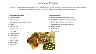 Cuisine of Punjab –
Punjabi Cuisine preparation involve use Desi Ghee and spices. Punjabi food varies widely in terms of taste,
appearance, preparation and flavour but everything is famous and worth trying.
Vegetarian Dishes
• Sarson ka Saag (Mustard leaves curry)
• Dal Makhani/ Dal Handi (curry of pulses)
• Choley (generally eaten with Naan)
• Punj Ratani Dal (a mixture of 5 lentils)
• Kadhai Paneer
• Shahi Paneer
• Sheer Korma
• Non-Vegetarian Dishes
• Tandoori Chicken
• Butter Chicken
• Bhuna Ghosht (dish made of lamb)
• Kebab
• Amritsari Fish
• Tandoori Fish
• Fish Tikka
• Chicken Biriyani
• Lamb biriyani
• Keema Naan
• Reshmi Tikka
• Malai Tikka
• Pork Pickle
 