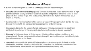 • Khalla is the name given to a form of Gidha popular in the western Punjab.
• Pharuha is the fast from of Gidha popularly known in Malwa area. As the dance reaches its high
pitch the dancers usually cover their faces with dupattas and produce a fricative sound of phoo
phoo with their sucked-in lips. This particular sound made to the rhythm of the dance, too, is
known as Pharuha.
• Sammi another major dance form of the women of western Punjab particularly Sandal Bar area.
Danced in moonlight, it is a circular dance accompanied by Sammi songs.
• Ghoomar is danced in the western Punjab particularly in Shahpur area and it is also known
as Dhris. It is performed in the same style as Jhummir of men but is danced separately.
• Dhamaal is the trance dance of Hindu women. It is danced to propitiate a goddess or any
powerful spirit. Circular movement of the head along with waving of the upper part of the body is
the main movement of this dance.
• Jaagran is performed in the areas of Punjab adjoining the Jammu region. A dance of family
celebrations especially on the occasion of a boy's marriage, it is performed on the lines of the
dance of the same name popular among the women-folk of the nearby hills.
Folk dances of Punjab
 