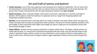 Art and Craft of Jammu and Kashmir
• Carpet weaving is one of the most expensive and renowned art in Kashmiri handicrafts. The art came from
the Samarkand in central Asia and then later on artisans from Iran modified the art of carpet weaving. The
person who initially introduced the skill of carpet weaving to Kashmir was Zain-ul-abidn.
• Basket weaving is done mainly by willow rushes which are found in abundance in marshes and lakes in
Kashmir. All the objects made from willow are expensive and can range from shopping baskets and
lampshade to tables and chairs.
• Namdas are the beautiful floor coverings which are made of woollen and cotton fibres which are given the
shape manually and are cheap as compared to other products. The price of namdas depends actually on the
percentage of wool used those with higher percentage are sold at a high price as compared to those with
low wool percentage in them.
• Papier-Mâché - Another famous product of Kashmir is Papier-mâché items. The Papier-mâché articles are
made layer by layer in a mould and in polished and painted with every layer until the desired shape of the
article is achieved. Papier-mâché is easier to carry. Gold leaf is used in papier-mâché to make patterns of
leafs or other items and the prices of papier-mâché is again dependent mainly on the amount of gold leaf
used.
 