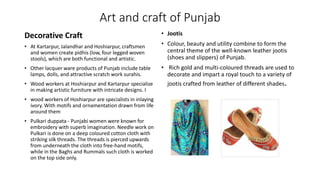 Art and craft of Punjab
Decorative Craft
• At Kartarpur, Jalandhar and Hoshiarpur, craftsmen
and women create pidhis (low, four legged woven
stools), which are both functional and artistic.
• Other lacquer ware products of Punjab include table
lamps, dolls, and attractive scratch work surahis.
• Wood workers at Hoshiarpur and Kartarpur specialize
in making artistic furniture with intricate designs. I
• wood workers of Hoshiarpur are specialists in inlaying
ivory. With motifs and ornamentation drawn from life
around them
• Pulkari duppata - Punjabi women were known for
embroidery with superb imagination. Needle work on
Pulkari is done on a deep coloured cotton cloth with
striking silk threads. The threads is pierced upwards
from underneath the cloth into free-hand motifs,
while in the Baghs and Rummals such cloth is worked
on the top side only.
• Jootis
• Colour, beauty and utility combine to form the
central theme of the well-known leather jootis
(shoes and slippers) of Punjab.
• Rich gold and multi-coloured threads are used to
decorate and impart a royal touch to a variety of
jootis crafted from leather of different shades.
 