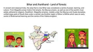 Bihar and Jharkhand - Land of forests
In ancient and classical India, the area that is now Bihar was considered a centre of power, learning, and
culture. From Magadha arose India's first empire, the Maurya empire, as well as one of the world's most
widely adhered-to religions, Buddhism. Magadha empires, notably under the Maurya and Gupta dynasties,
unified large parts of South Asia under a central rule.Another region of Bihar is Mithila which was an early
centre of Brahmanical learning and the centre of the Videha kingdom.
 