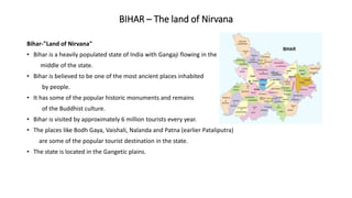 BIHAR – The land of Nirvana
Bihar-"Land of Nirvana"
• Bihar is a heavily populated state of India with Gangaji flowing in the
middle of the state.
• Bihar is believed to be one of the most ancient places inhabited
by people.
• It has some of the popular historic monuments and remains
of the Buddhist culture.
• Bihar is visited by approximately 6 million tourists every year.
• The places like Bodh Gaya, Vaishali, Nalanda and Patna (earlier Pataliputra)
are some of the popular tourist destination in the state.
• The state is located in the Gangetic plains.
 