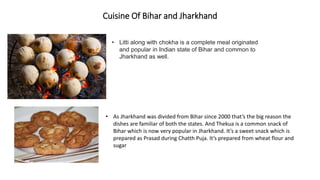 Cuisine Of Bihar and Jharkhand
• As Jharkhand was divided from Bihar since 2000 that’s the big reason the
dishes are familiar of both the states. And Thekua is a common snack of
Bihar which is now very popular in Jharkhand. It’s a sweet snack which is
prepared as Prasad during Chatth Puja. It’s prepared from wheat flour and
sugar
• Litti along with chokha is a complete meal originated
and popular in Indian state of Bihar and common to
Jharkhand as well.
 